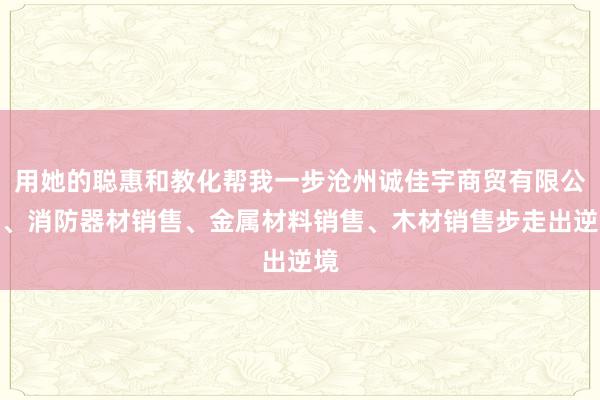 用她的聪惠和教化帮我一步沧州诚佳宇商贸有限公司、消防器材销售、金属材料销售、木材销售步走出逆境