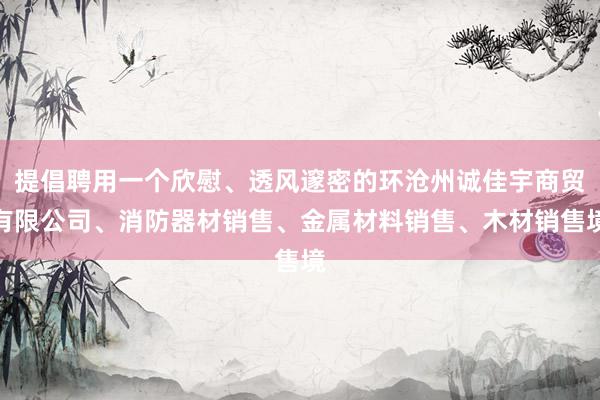 提倡聘用一个欣慰、透风邃密的环沧州诚佳宇商贸有限公司、消防器材销售、金属材料销售、木材销售境