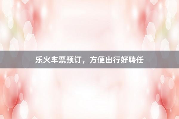 乐火车票预订，方便出行好聘任